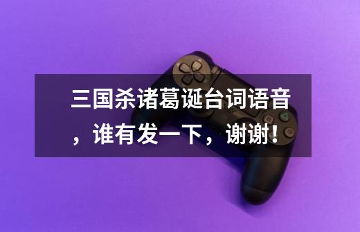 三国杀诸葛诞台词语音,谁有发一下,谢谢!-第1张-游戏信息-龙启网