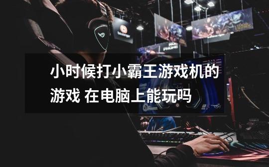 小时候打小霸王游戏机的游戏 在电脑上能玩吗-第1张-游戏信息-龙启网