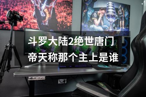 斗罗大陆2绝世唐门帝天称那个主上是谁-第1张-游戏信息-龙启网