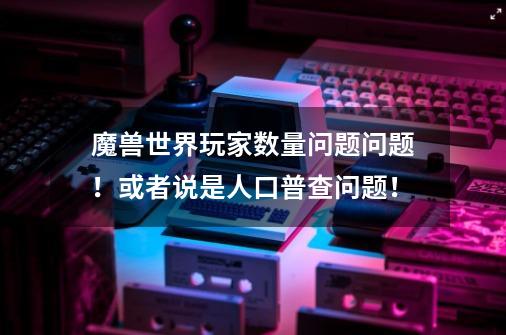 魔兽世界玩家数量问题问题！或者说是人口普查问题！-第1张-游戏信息-龙启网