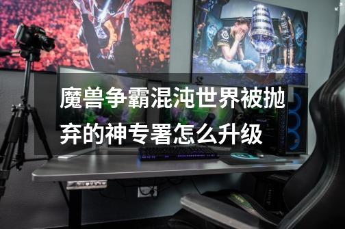 魔兽争霸混沌世界被抛弃的神专署怎么升级-第1张-游戏信息-龙启网