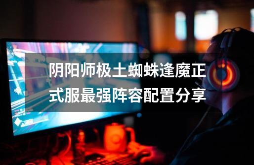 阴阳师极土蜘蛛逢魔正式服最强阵容配置分享-第1张-游戏信息-龙启网