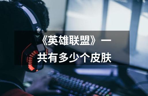 《英雄联盟》一共有多少个皮肤-第1张-游戏信息-龙启网