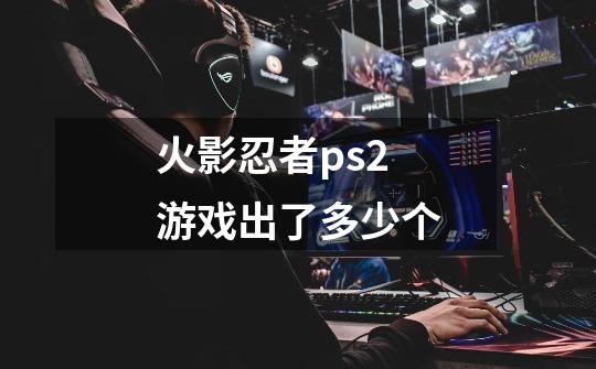 火影忍者ps2游戏出了多少个-第1张-游戏信息-龙启网