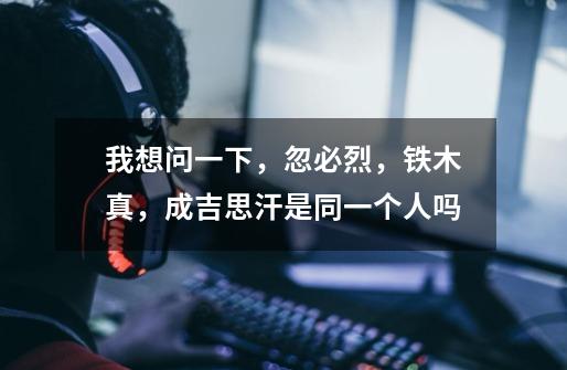 我想问一下，忽必烈，铁木真，成吉思汗是同一个人吗-第1张-游戏信息-龙启网