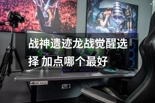 战神遗迹龙战觉醒选择 加点哪个最好-第1张-游戏信息-龙启网