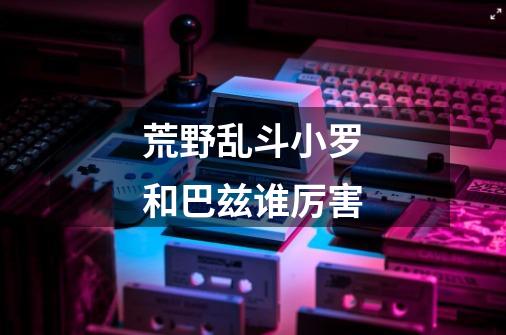 荒野乱斗小罗和巴兹谁厉害-第1张-游戏信息-龙启网