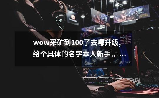 wow采矿到100了去哪升级,给个具体的名字本人新手 。要大地裂变版本的~-第1张-游戏信息-龙启网