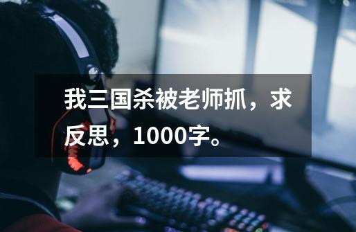 我三国杀被老师抓,求反思,1000字。-第1张-游戏信息-龙启网