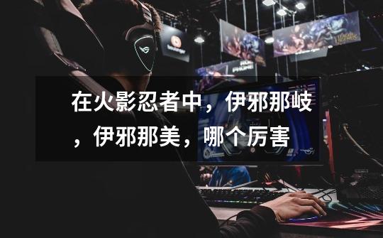 在火影忍者中,伊邪那岐,伊邪那美,哪个厉害-第1张-游戏信息-龙启网