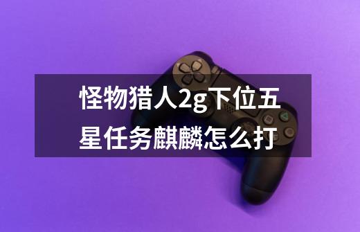 怪物猎人2g下位五星任务麒麟怎么打-第1张-游戏信息-龙启网
