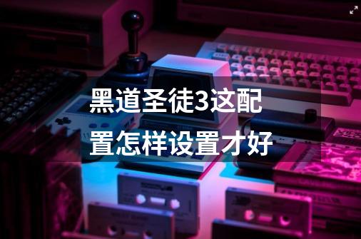 黑道圣徒3这配置怎样设置才好-第1张-游戏信息-龙启网