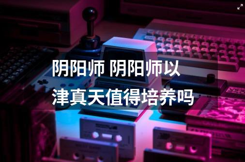 阴阳师 阴阳师以津真天值得培养吗-第1张-游戏信息-龙启网