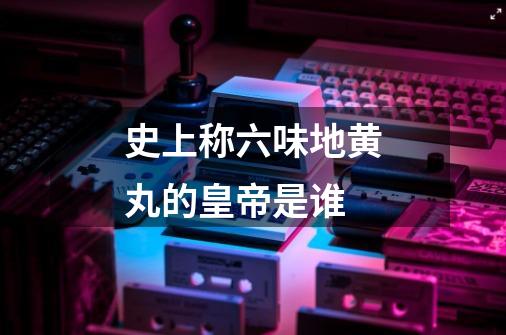 史上称六味地黄丸的皇帝是谁-第1张-游戏信息-龙启网