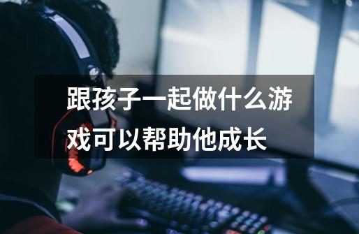 跟孩子一起做什么游戏可以帮助他成长-第1张-游戏信息-龙启网