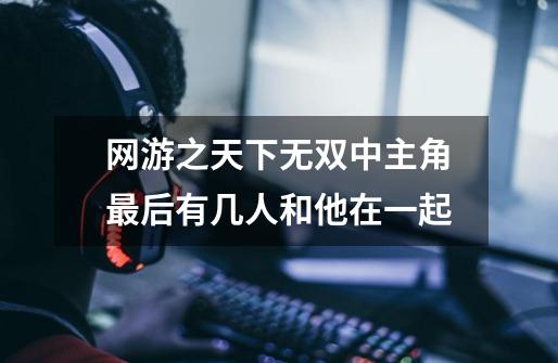 网游之天下无双中主角最后有几人和他在一起-第1张-游戏信息-龙启网