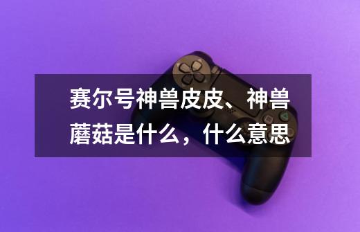 赛尔号神兽皮皮、神兽蘑菇是什么,什么意思-第1张-游戏信息-龙启网