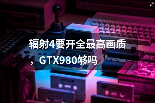 辐射4要开全最高画质,GTX980够吗-第1张-游戏信息-龙启网