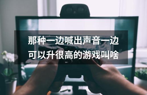 那种一边喊出声音一边可以升很高的游戏叫啥-第1张-游戏信息-龙启网
