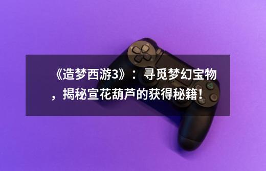《造梦西游3》:寻觅梦幻宝物,揭秘宣花葫芦的获得秘籍!-第1张-游戏信息-龙启网