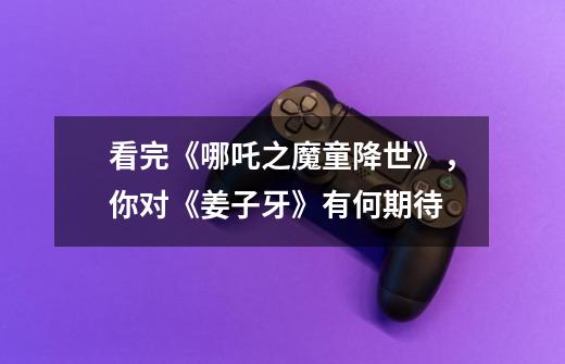 看完《哪吒之魔童降世》,你对《姜子牙》有何期待-第1张-游戏信息-龙启网