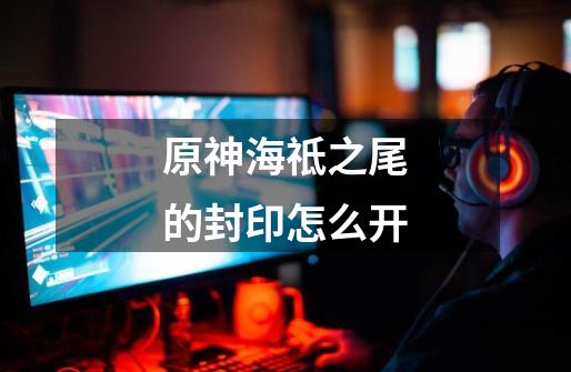 原神海祗之尾的封印怎么开-第1张-游戏信息-龙启网