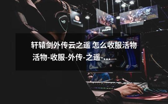 轩辕剑外传云之遥 怎么收服活物 活物-收服-外传-之遥-轩辕剑-第1张-游戏信息-龙启网
