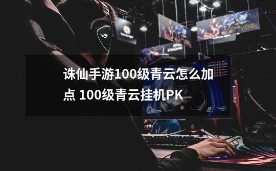 诛仙手游100级青云怎么加点 100级青云挂机PK-第1张-游戏信息-龙启网
