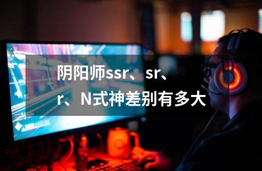 阴阳师ssr、sr、r、N式神差别有多大-第1张-游戏信息-龙启网