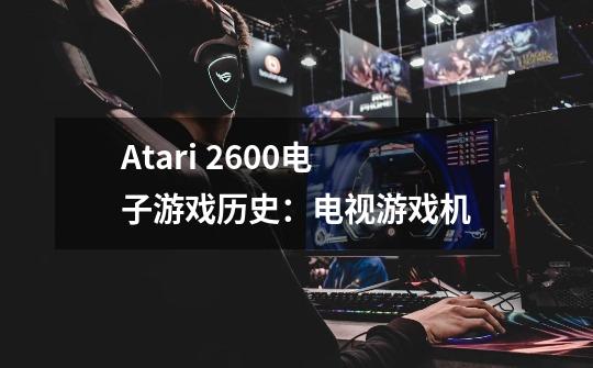 Atari 2600电子游戏历史:电视游戏机-第1张-游戏信息-龙启网