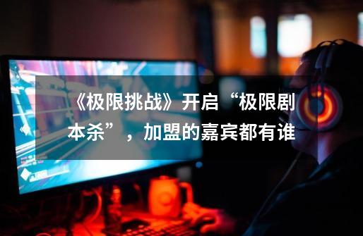 《极限挑战》开启“极限剧本杀”,加盟的嘉宾都有谁-第1张-游戏信息-龙启网