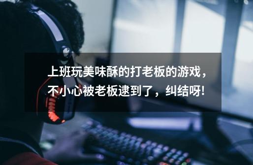 上班玩美味酥的打老板的游戏，不小心被老板逮到了，纠结呀!-第1张-游戏信息-龙启网