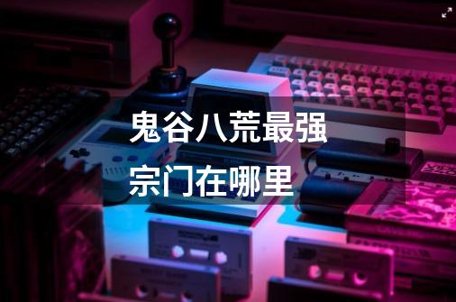 鬼谷八荒最强宗门在哪里-第1张-游戏信息-龙启网