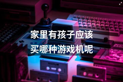 家里有孩子应该买哪种游戏机呢-第1张-游戏信息-龙启网