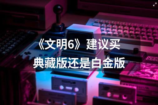 《文明6》建议买典藏版还是白金版-第1张-游戏信息-龙启网