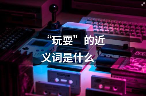 “玩耍”的近义词是什么-第1张-游戏信息-龙启网