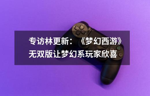 专访林更新:《梦幻西游》无双版让梦幻系玩家欣喜-第1张-游戏信息-龙启网