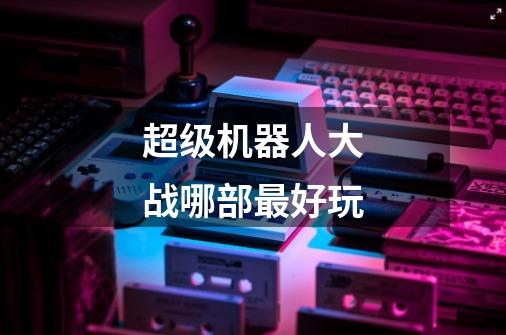 超级机器人大战哪部最好玩-第1张-游戏信息-龙启网