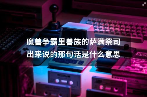 魔兽争霸里兽族的萨满祭司出来说的那句话是什么意思-第1张-游戏信息-龙启网