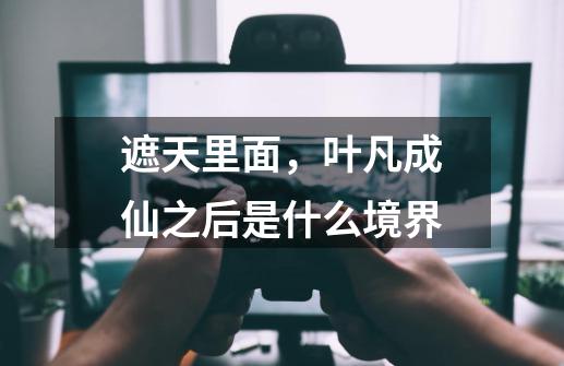 遮天里面,叶凡成仙之后是什么境界-第1张-游戏信息-龙启网