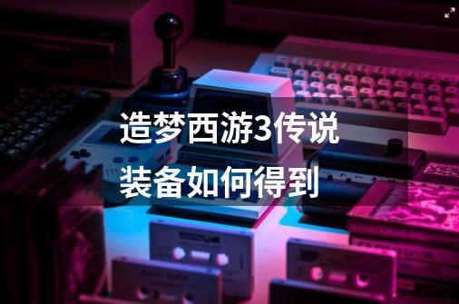 造梦西游3传说装备如何得到-第1张-游戏信息-龙启网