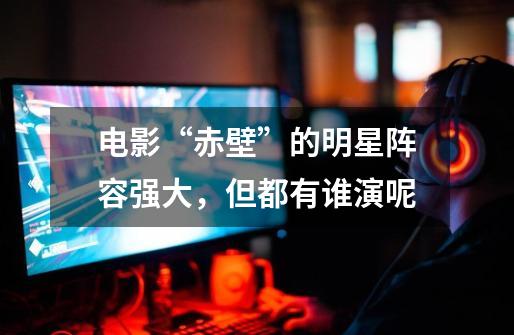电影“赤壁”的明星阵容强大,但都有谁演呢-第1张-游戏信息-龙启网