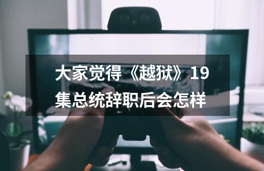大家觉得《越狱》19集总统辞职后会怎样-第1张-游戏信息-龙启网