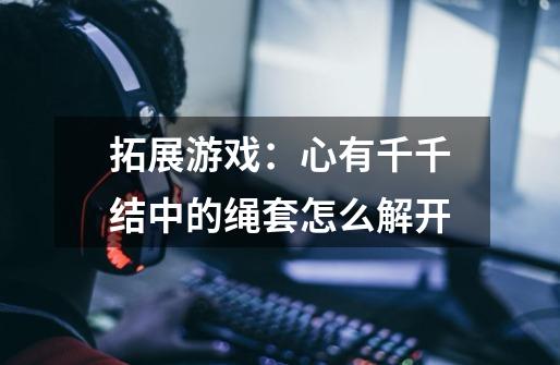 拓展游戏：心有千千结中的绳套怎么解开-第1张-游戏信息-龙启网