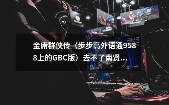 金庸群侠传(步步高外语通9588上的GBC版)去不了南贤居 根本找不到南贤居 问小二他也不告诉我 怎么办-第1张-游戏信息-龙启网