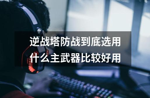 逆战塔防战到底选用什么主武器比较好用-第1张-游戏信息-龙启网
