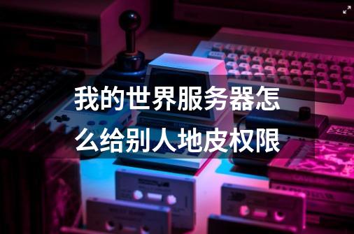 我的世界服务器怎么给别人地皮权限-第1张-游戏信息-龙启网