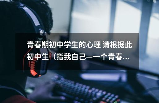 青春期初中学生的心理 请根据此初中生(指我自己—一个青春期男生)遇到烦恼时的自我安慰,给一个性格上的-第1张-游戏信息-龙启网