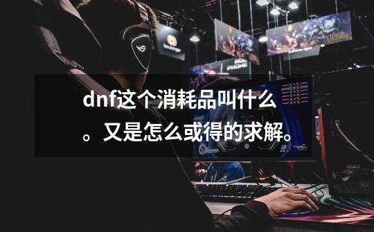 dnf这个消耗品叫什么。又是怎么或得的求解。-第1张-游戏信息-龙启网