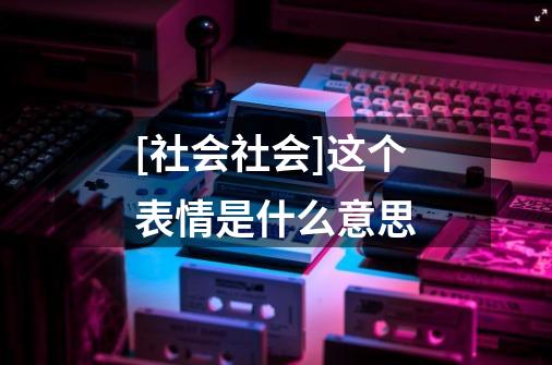 [社会社会]这个表情是什么意思-第1张-游戏信息-龙启网